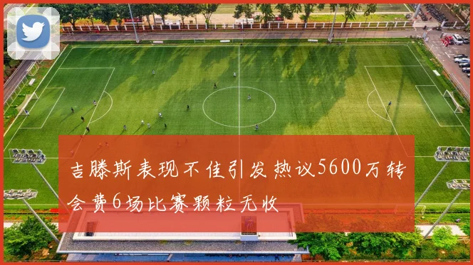 吉滕斯表现不佳引发热议5600万转会费6场比赛颗粒无收