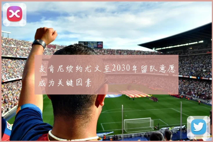 麦肯尼续约尤文至2030年留队意愿成为关键因素