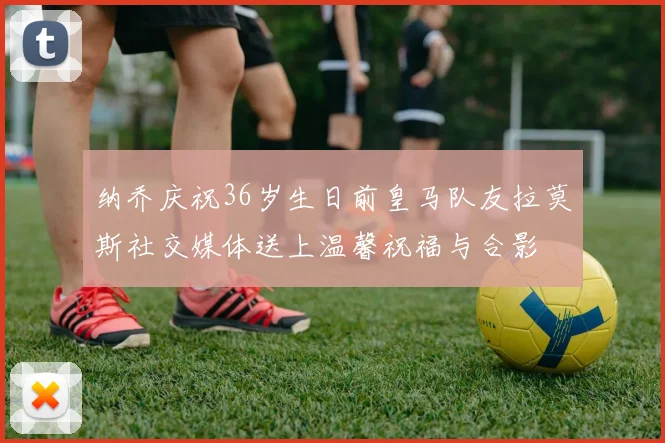 纳乔庆祝36岁生日前皇马队友拉莫斯社交媒体送上温馨祝福与合影
