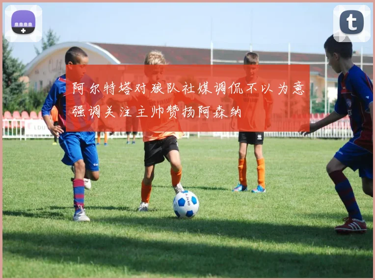 阿尔特塔对狼队社媒调侃不以为意强调关注主帅赞扬阿森纳