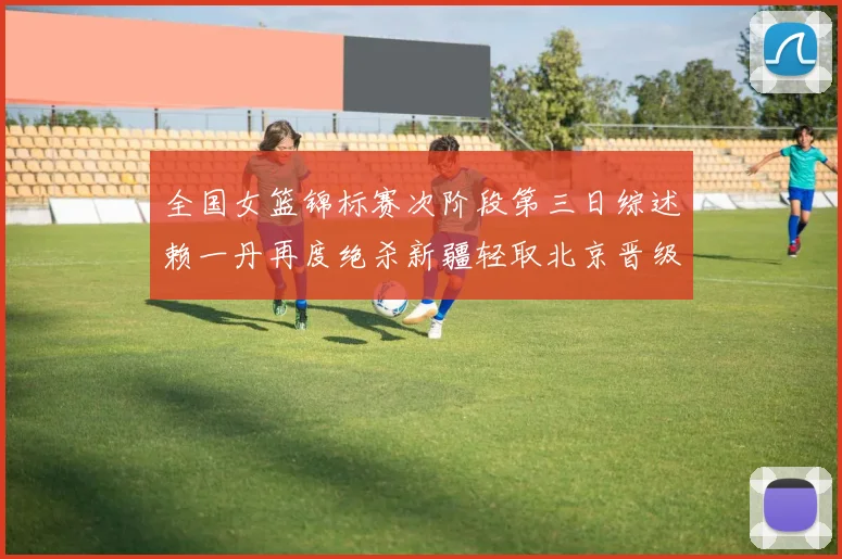 全国女篮锦标赛次阶段第三日综述赖一丹再度绝杀新疆轻取北京晋级在望