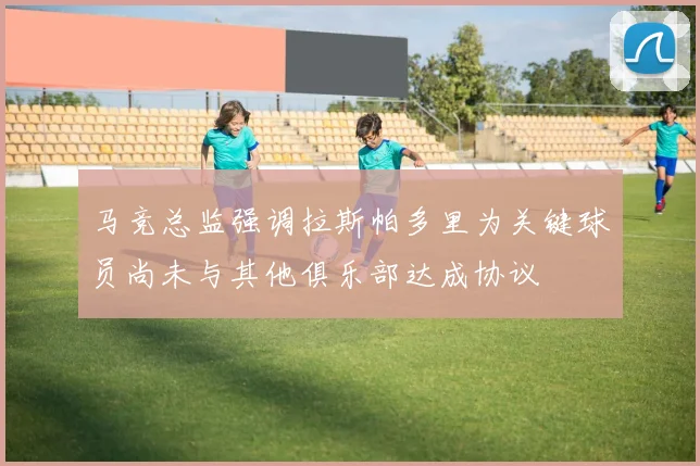 马竞总监强调拉斯帕多里为关键球员尚未与其他俱乐部达成协议