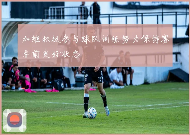加维积极参与球队训练努力保持赛季前良好状态
