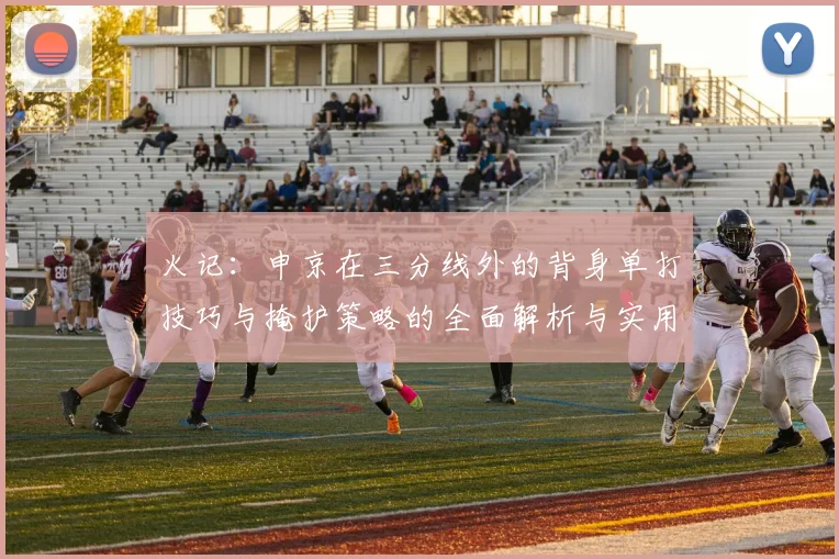 火记：申京在三分线外的背身单打技巧与掩护策略的全面解析与实用指南