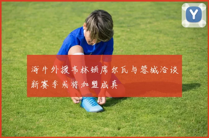 海牛外援韦林顿席尔瓦与蓉城洽谈新赛季或将加盟成真