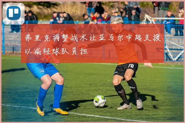 弗里克调整战术让亚马尔中路支援以减轻球队负担