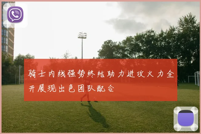 骑士内线强势终结助力进攻火力全开展现出色团队配合