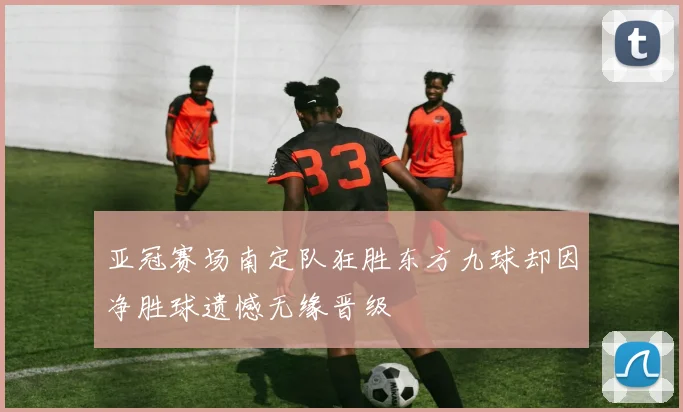 亚冠赛场南定队狂胜东方九球却因净胜球遗憾无缘晋级