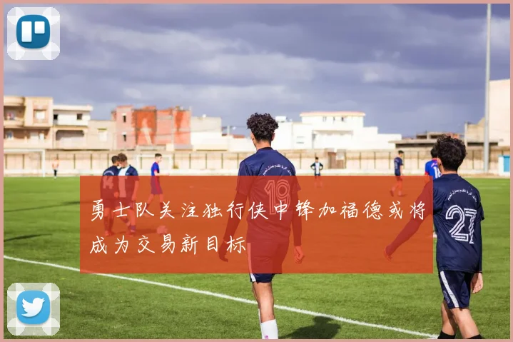 勇士队关注独行侠中锋加福德或将成为交易新目标