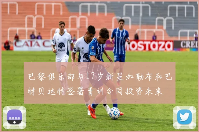 巴黎俱乐部与17岁新星加勒布和巴特贝达特签署青训合同投资未来