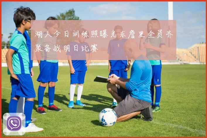 湖人今日训练照曝光东詹里全员齐聚备战明日比赛