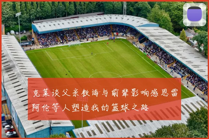 克莱谈父亲教诲与前辈影响感恩雷阿伦等人塑造我的篮球之路